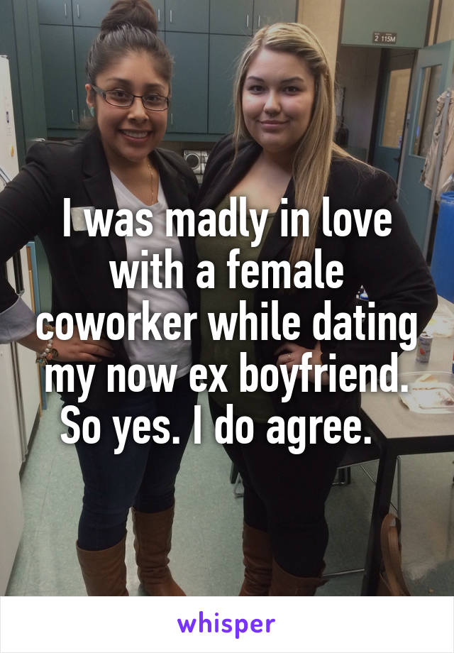 I was madly in love with a female coworker while dating my now ex boyfriend. So yes. I do agree.  