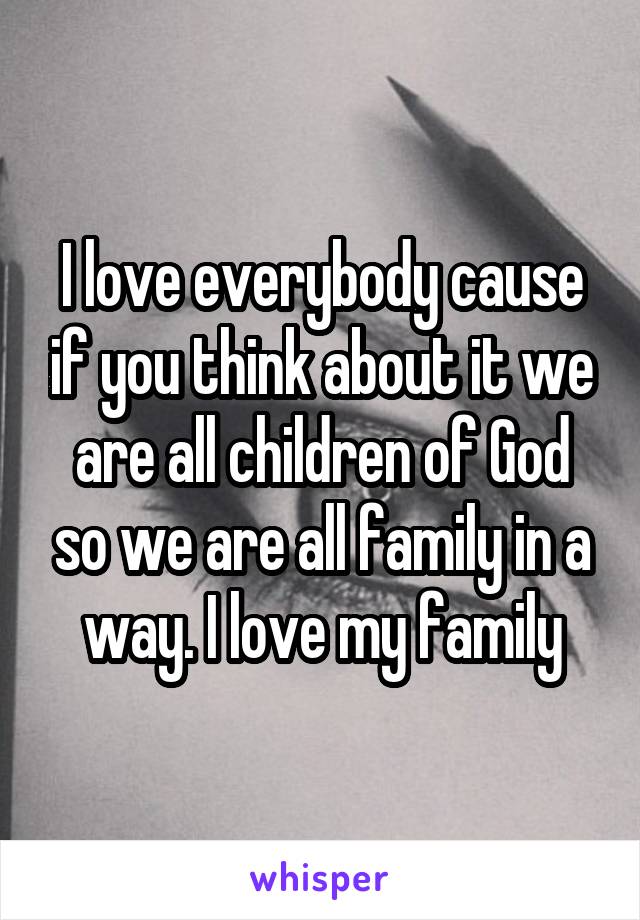 I love everybody cause if you think about it we are all children of God so we are all family in a way. I love my family