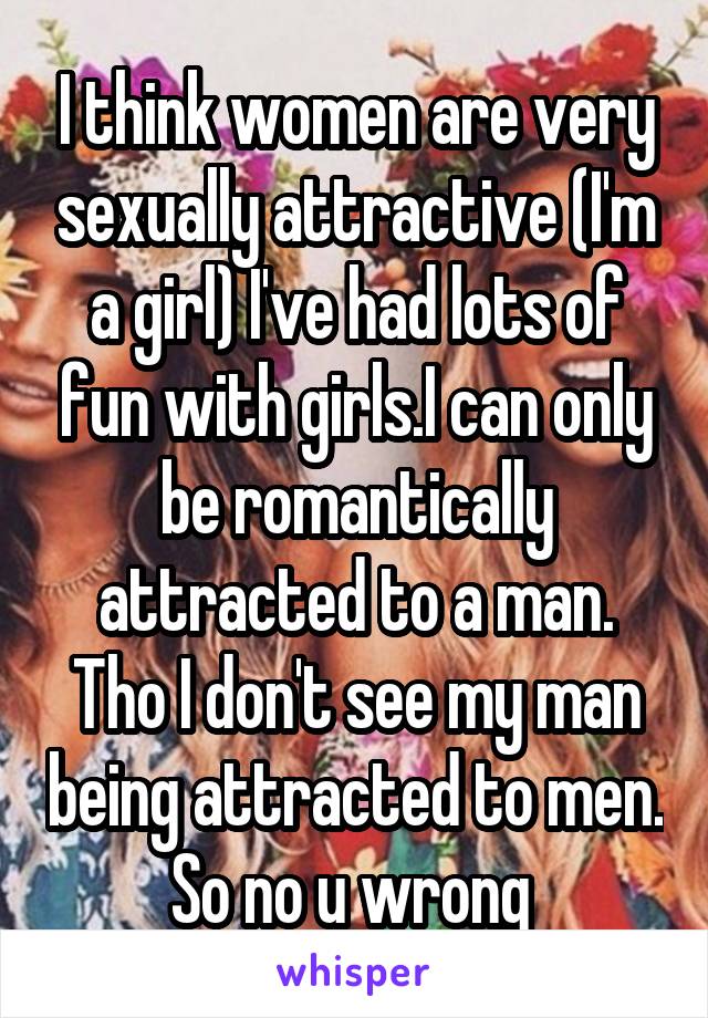 I think women are very sexually attractive (I'm a girl) I've had lots of fun with girls.I can only be romantically attracted to a man. Tho I don't see my man being attracted to men. So no u wrong 