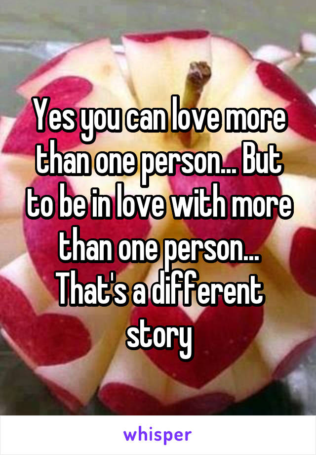 Yes you can love more than one person... But to be in love with more than one person... That's a different story