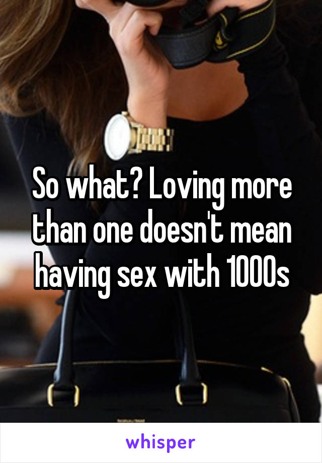 So what? Loving more than one doesn't mean having sex with 1000s