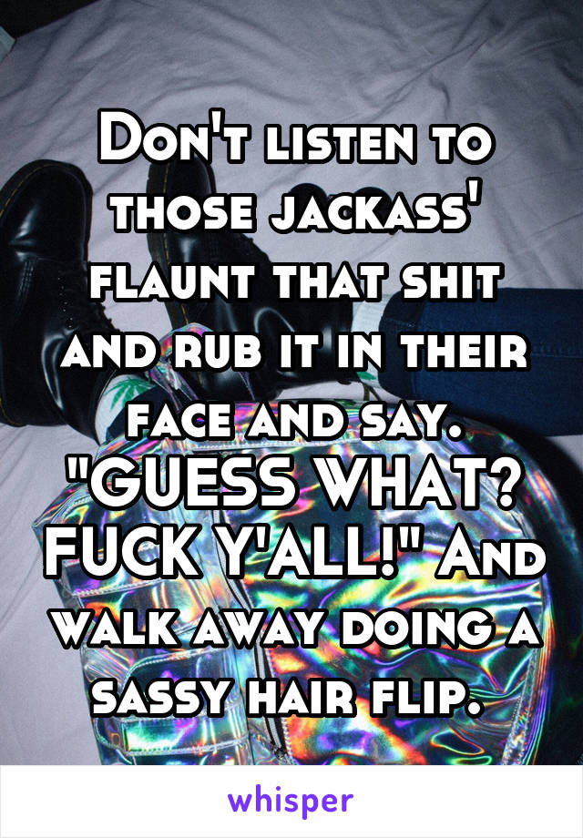 Don't listen to those jackass' flaunt that shit and rub it in their face and say. "GUESS WHAT? FUCK Y'ALL!" And walk away doing a sassy hair flip. 