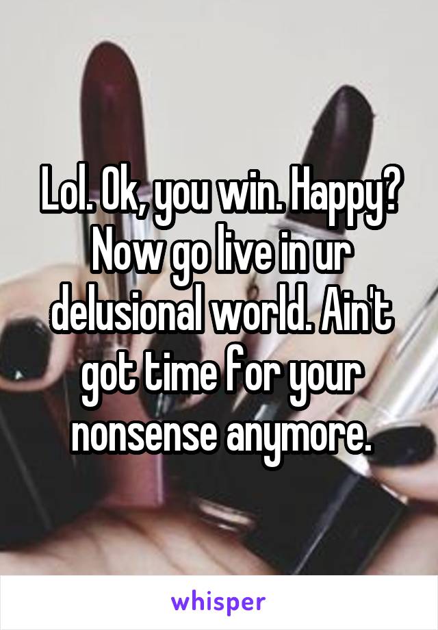 Lol. Ok, you win. Happy? Now go live in ur delusional world. Ain't got time for your nonsense anymore.