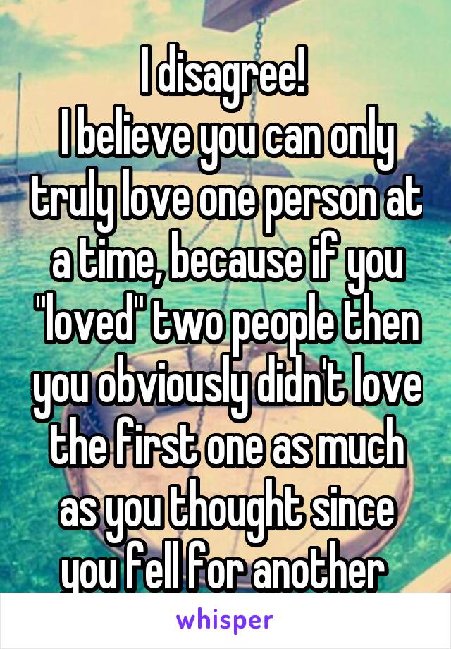 I disagree! 
I believe you can only truly love one person at a time, because if you "loved" two people then you obviously didn't love the first one as much as you thought since you fell for another 