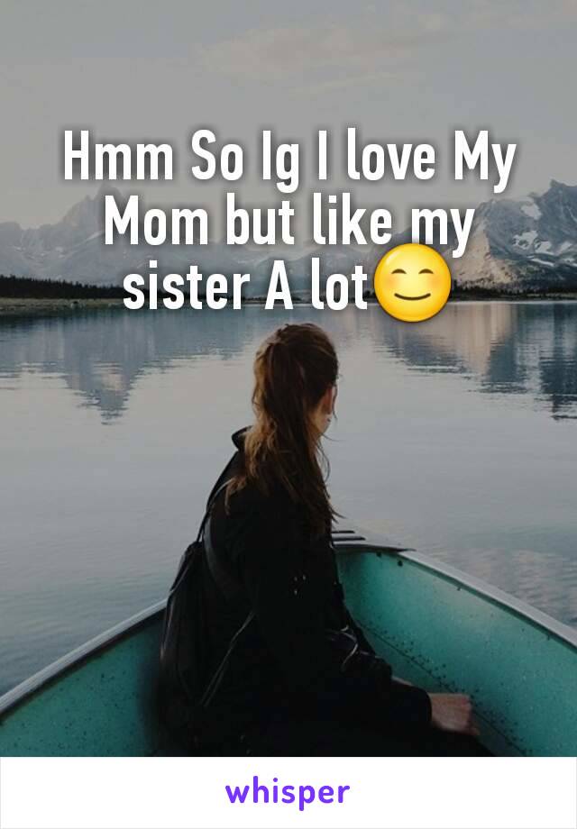 Hmm So Ig I love My Mom but like my sister A lot😊