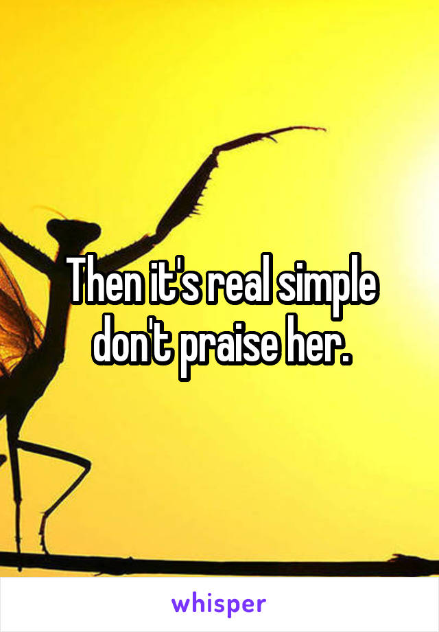 Then it's real simple don't praise her.