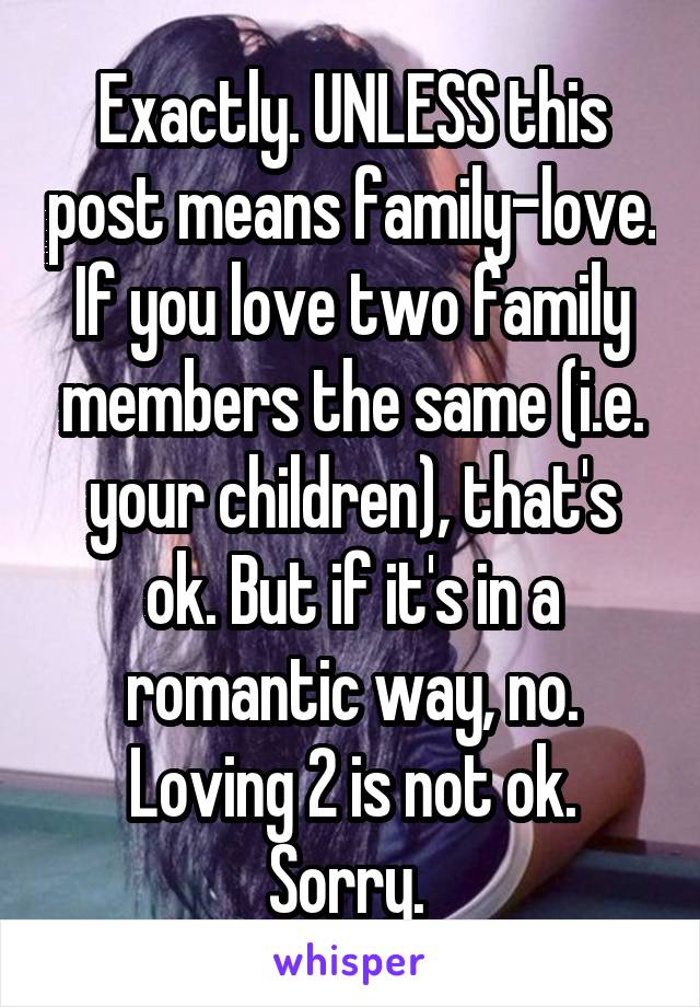 Exactly. UNLESS this post means family-love. If you love two family members the same (i.e. your children), that's ok. But if it's in a romantic way, no. Loving 2 is not ok. Sorry. 