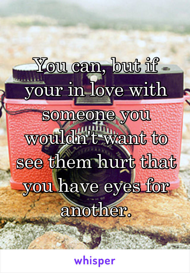 You can, but if your in love with someone you wouldn't want to see them hurt that you have eyes for another.