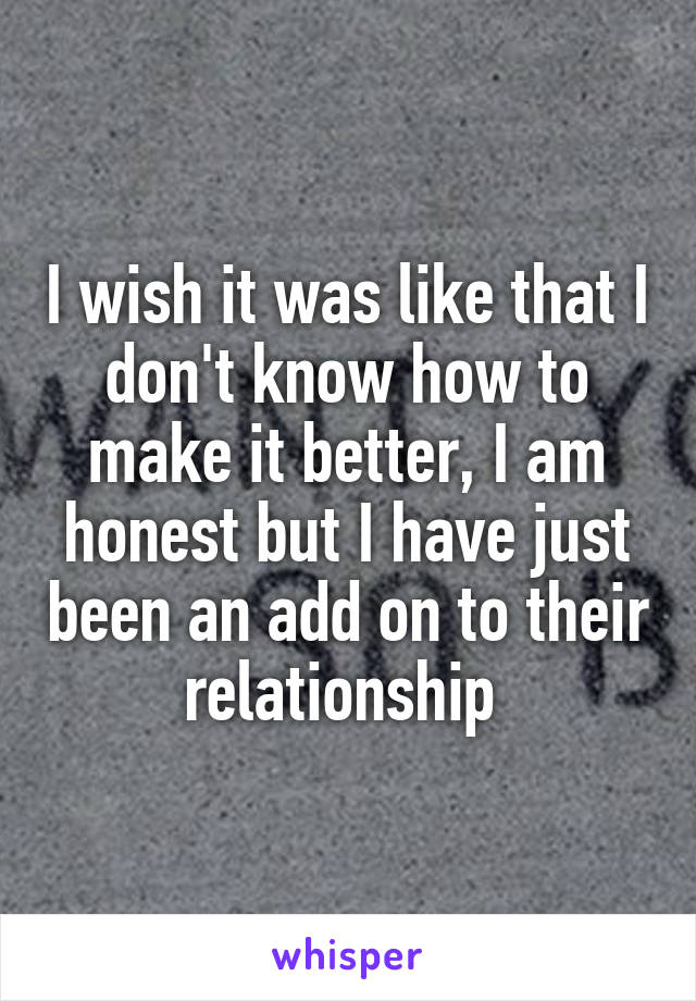 I wish it was like that I don't know how to make it better, I am honest but I have just been an add on to their relationship 