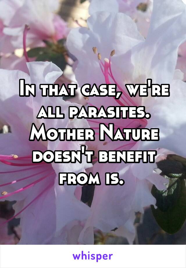 In that case, we're all parasites. Mother Nature doesn't benefit from is. 