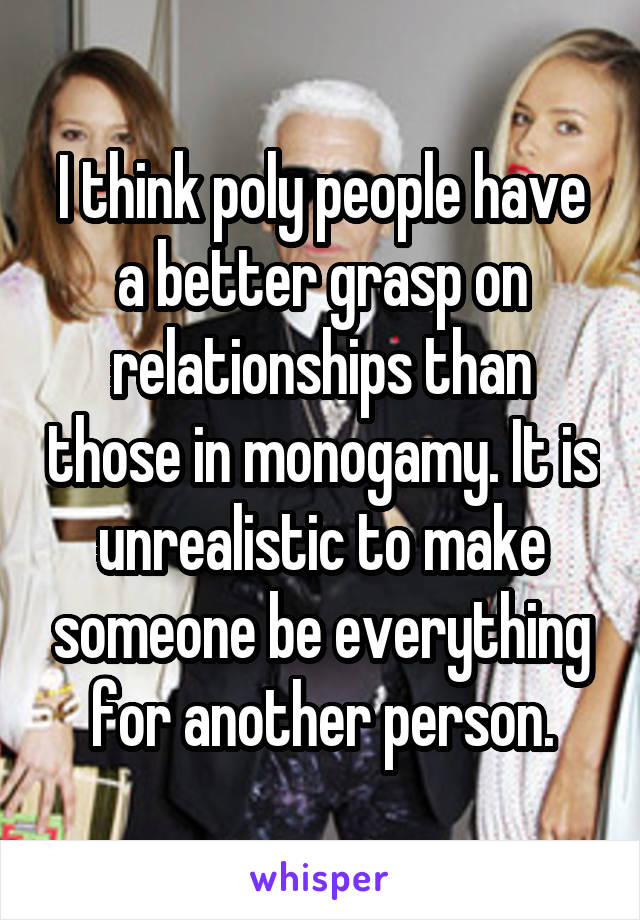 I think poly people have a better grasp on relationships than those in monogamy. It is unrealistic to make someone be everything for another person.