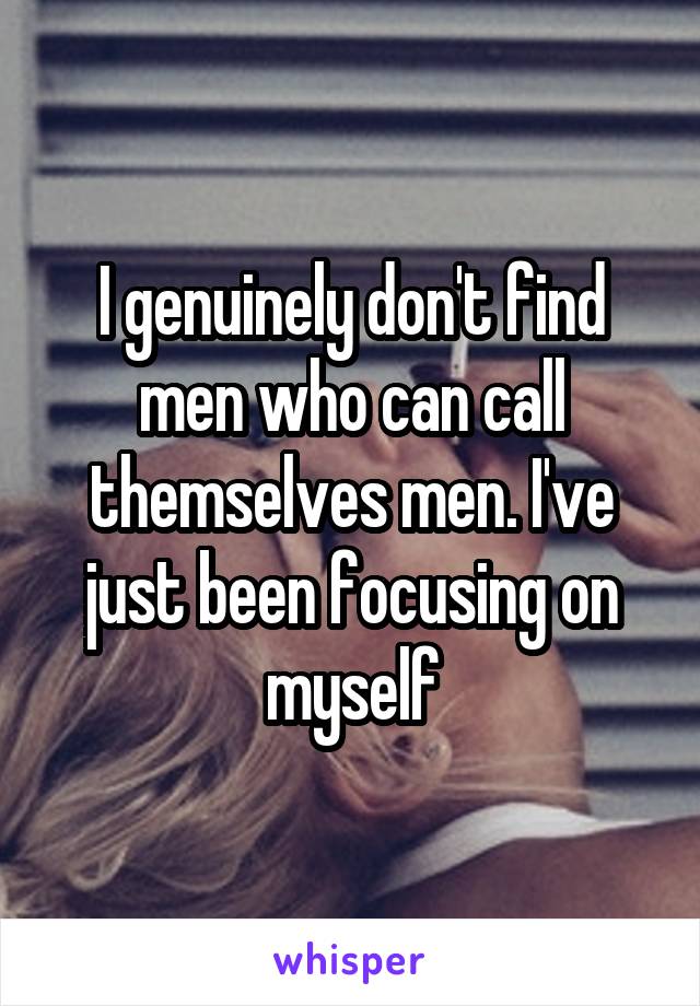 I genuinely don't find men who can call themselves men. I've just been focusing on myself