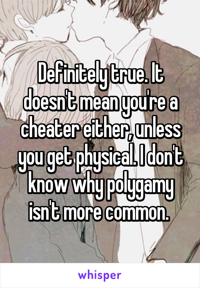 Definitely true. It doesn't mean you're a cheater either, unless you get physical. I don't know why polygamy isn't more common. 