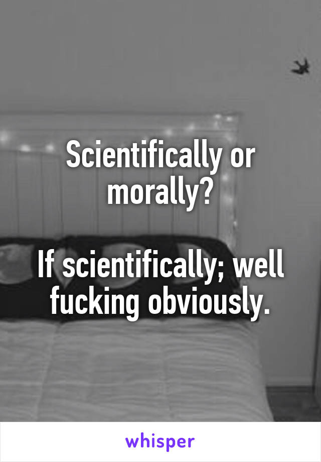 Scientifically or morally?

If scientifically; well fucking obviously.