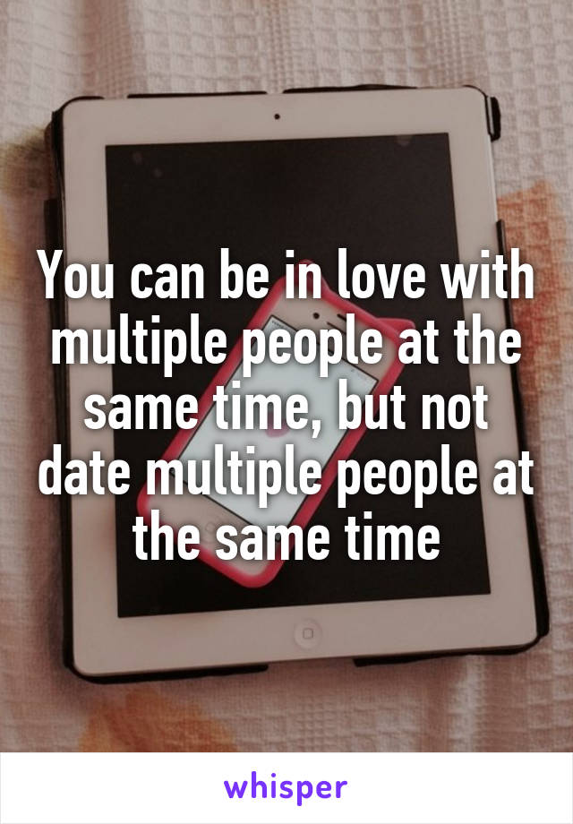 You can be in love with multiple people at the same time, but not date multiple people at the same time