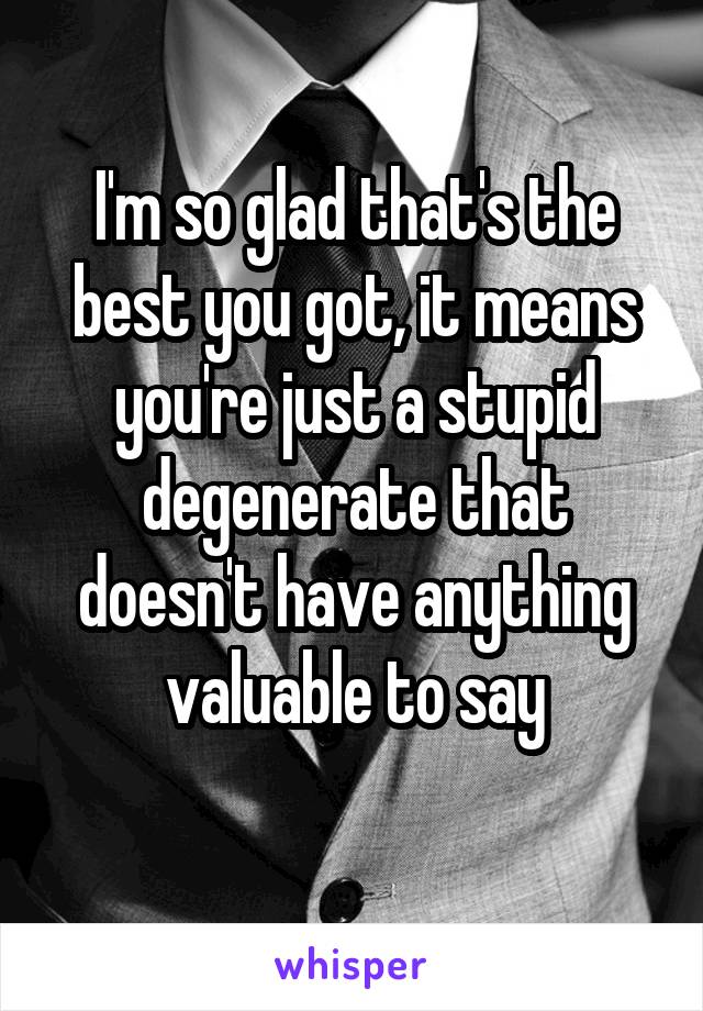 I'm so glad that's the best you got, it means you're just a stupid degenerate that doesn't have anything valuable to say
