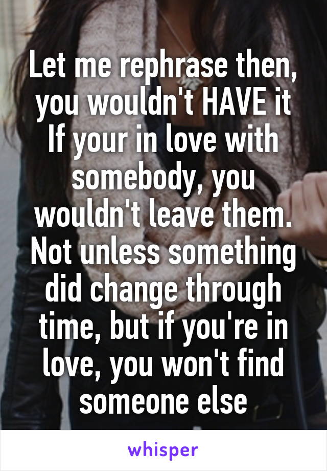 Let me rephrase then, you wouldn't HAVE it
If your in love with somebody, you wouldn't leave them. Not unless something did change through time, but if you're in love, you won't find someone else