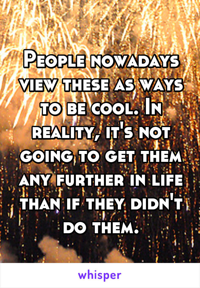 People nowadays view these as ways to be cool. In reality, it's not going to get them any further in life than if they didn't do them.