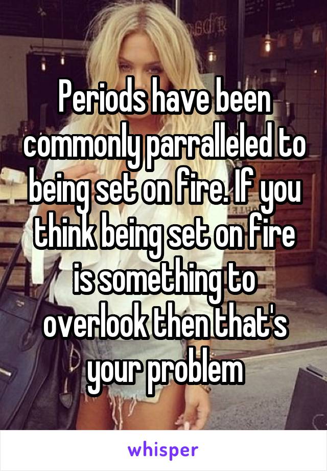 Periods have been commonly parralleled to being set on fire. If you think being set on fire is something to overlook then that's your problem