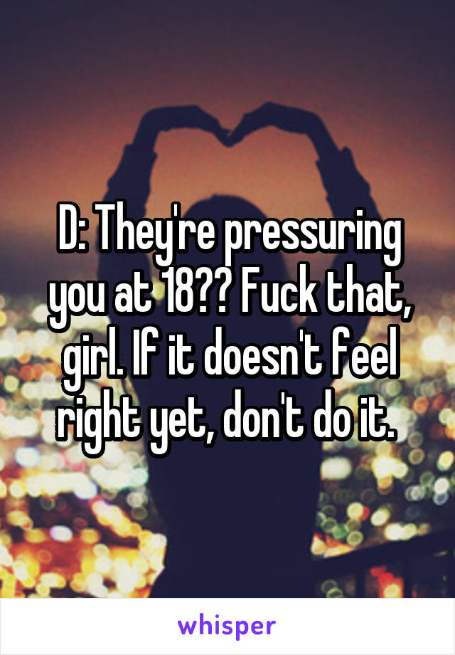 D: They're pressuring you at 18?? Fuck that, girl. If it doesn't feel right yet, don't do it. 