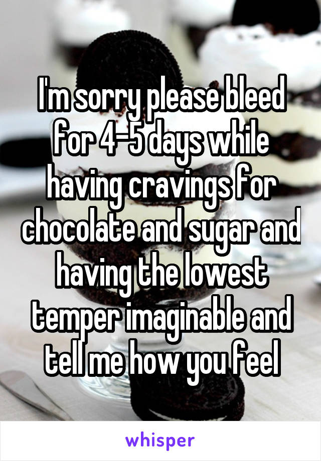 I'm sorry please bleed for 4-5 days while having cravings for chocolate and sugar and having the lowest temper imaginable and tell me how you feel