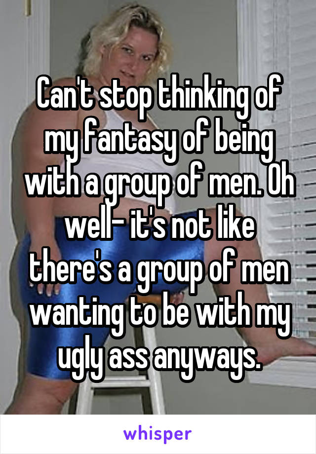 Can't stop thinking of my fantasy of being with a group of men. Oh well- it's not like there's a group of men wanting to be with my ugly ass anyways.