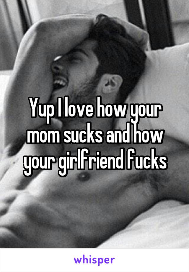 Yup I love how your mom sucks and how your girlfriend fucks