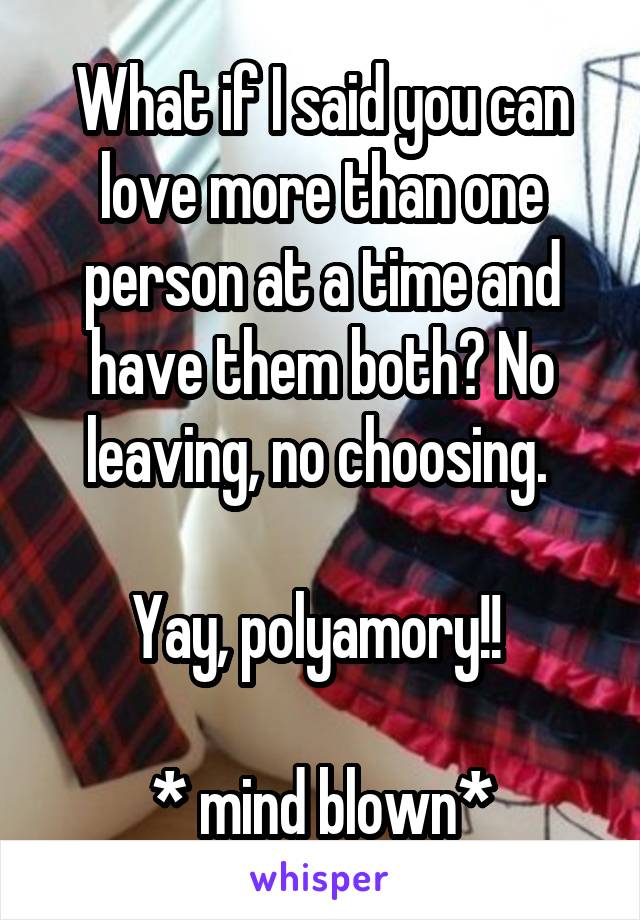 What if I said you can love more than one person at a time and have them both? No leaving, no choosing. 

Yay, polyamory!! 

* mind blown*