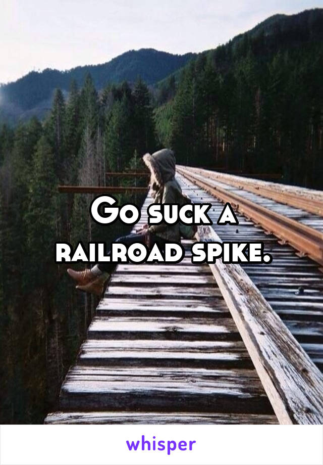 Go suck a railroad spike.