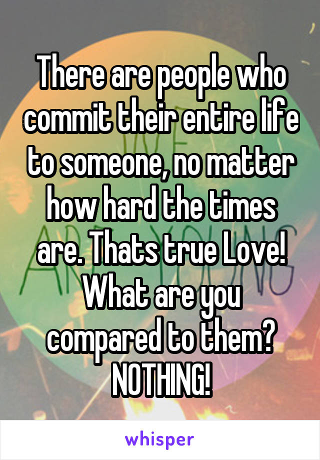 There are people who commit their entire life to someone, no matter how hard the times are. Thats true Love! What are you compared to them? NOTHING!