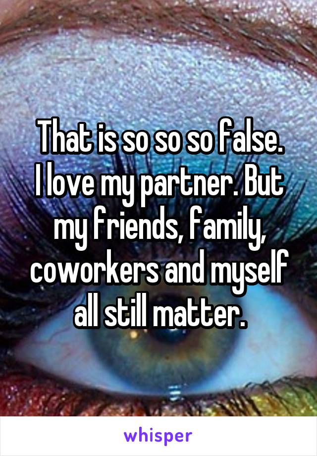 That is so so so false.
I love my partner. But my friends, family, coworkers and myself all still matter.