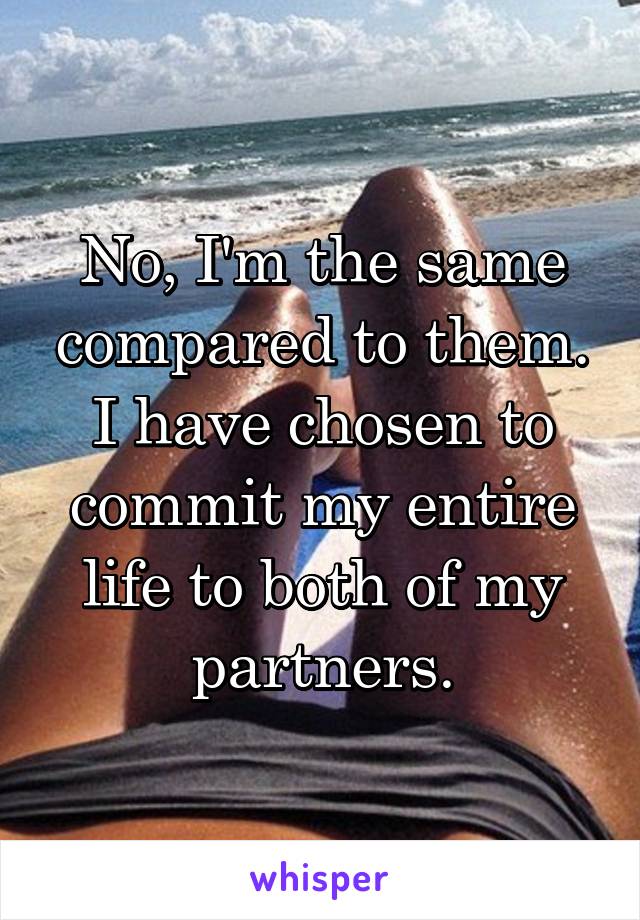 No, I'm the same compared to them. I have chosen to commit my entire life to both of my partners.