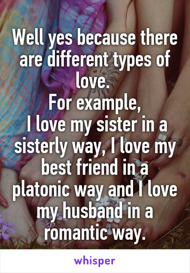 Well yes because there are different types of love. 
For example,
 I love my sister in a sisterly way, I love my best friend in a platonic way and I love my husband in a romantic way.