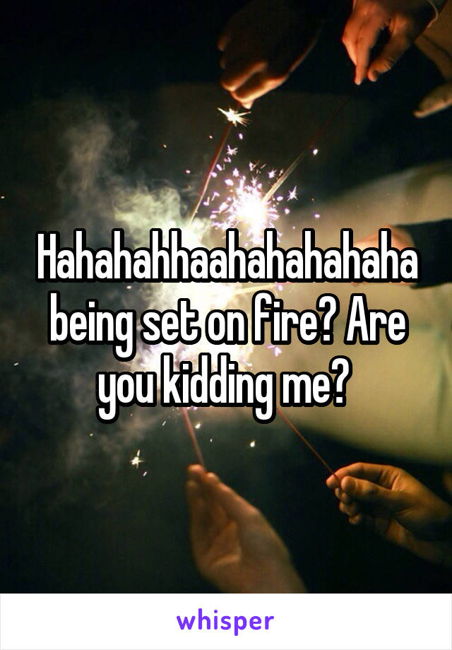 Hahahahhaahahahahaha being set on fire? Are you kidding me? 