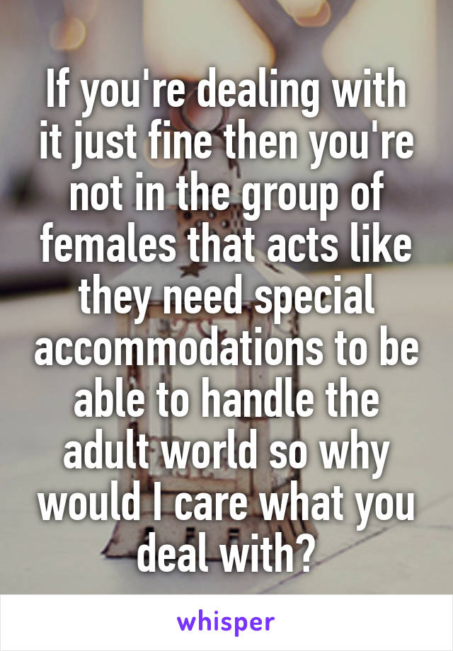 If you're dealing with it just fine then you're not in the group of females that acts like they need special accommodations to be able to handle the adult world so why would I care what you deal with?