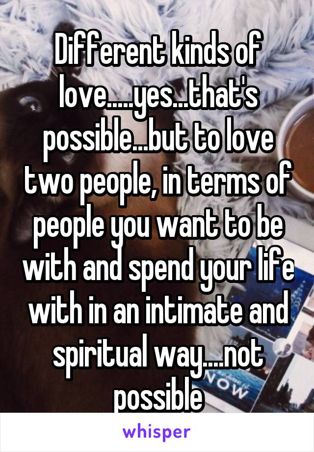 Different kinds of love.....yes...that's possible...but to love two people, in terms of people you want to be with and spend your life with in an intimate and spiritual way....not possible