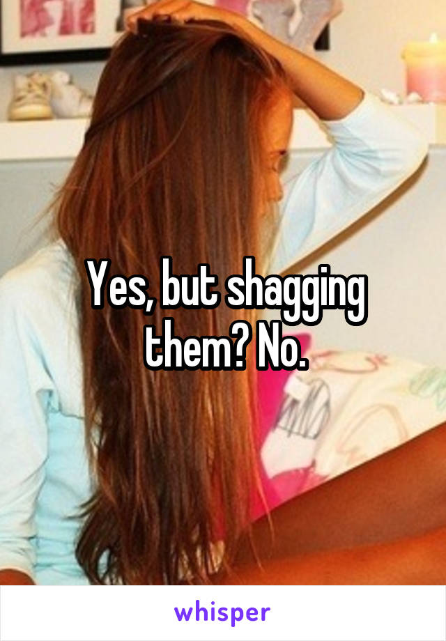 Yes, but shagging them? No.