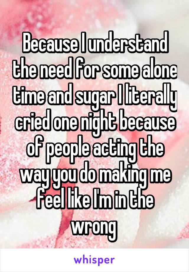 Because I understand the need for some alone time and sugar I literally cried one night because of people acting the way you do making me feel like I'm in the wrong 