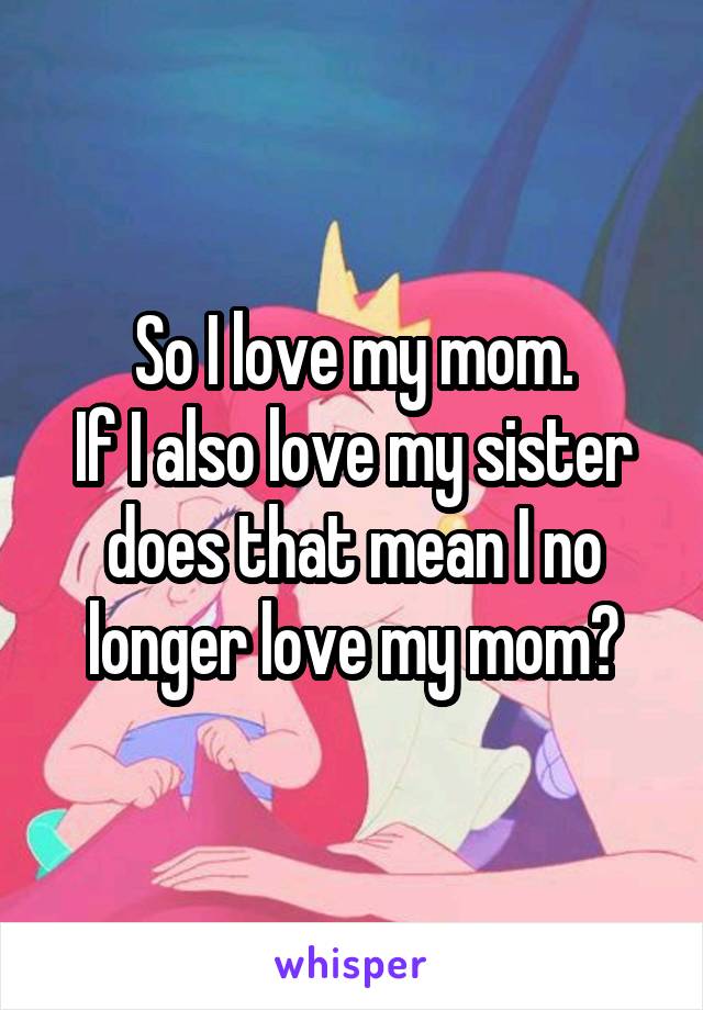 So I love my mom.
If I also love my sister does that mean I no longer love my mom?