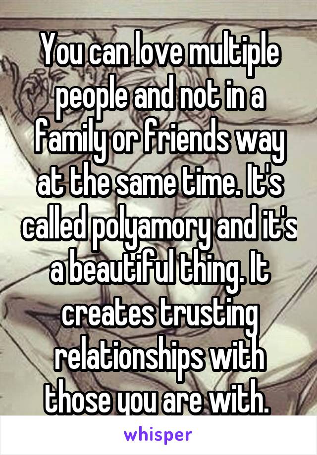 You can love multiple people and not in a family or friends way at the same time. It's called polyamory and it's a beautiful thing. It creates trusting relationships with those you are with. 