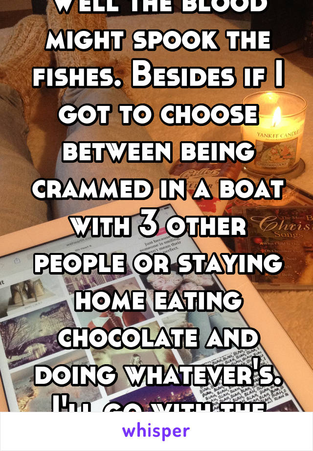 Well the blood might spook the
fishes. Besides if I got to choose between being crammed in a boat with 3 other people or staying home eating chocolate and doing whatever's. I'll go with the chocolate 