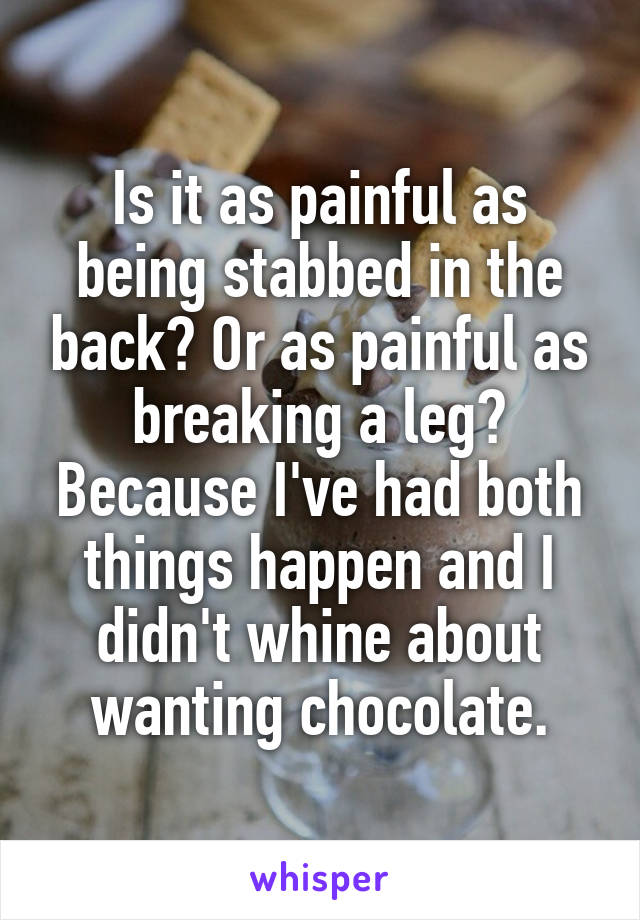 Is it as painful as being stabbed in the back? Or as painful as breaking a leg?
Because I've had both things happen and I didn't whine about wanting chocolate.