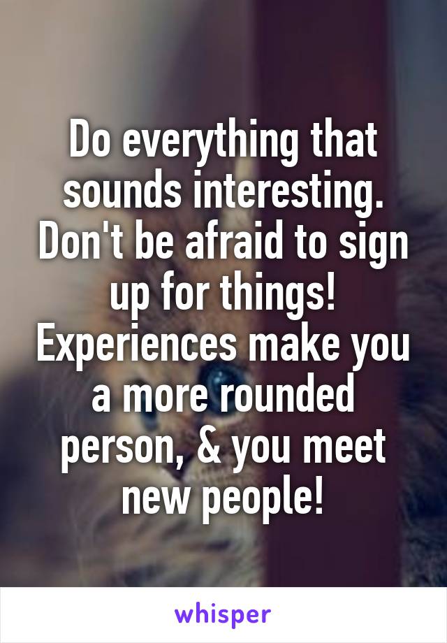 Do everything that sounds interesting. Don't be afraid to sign up for things! Experiences make you a more rounded person, & you meet new people!