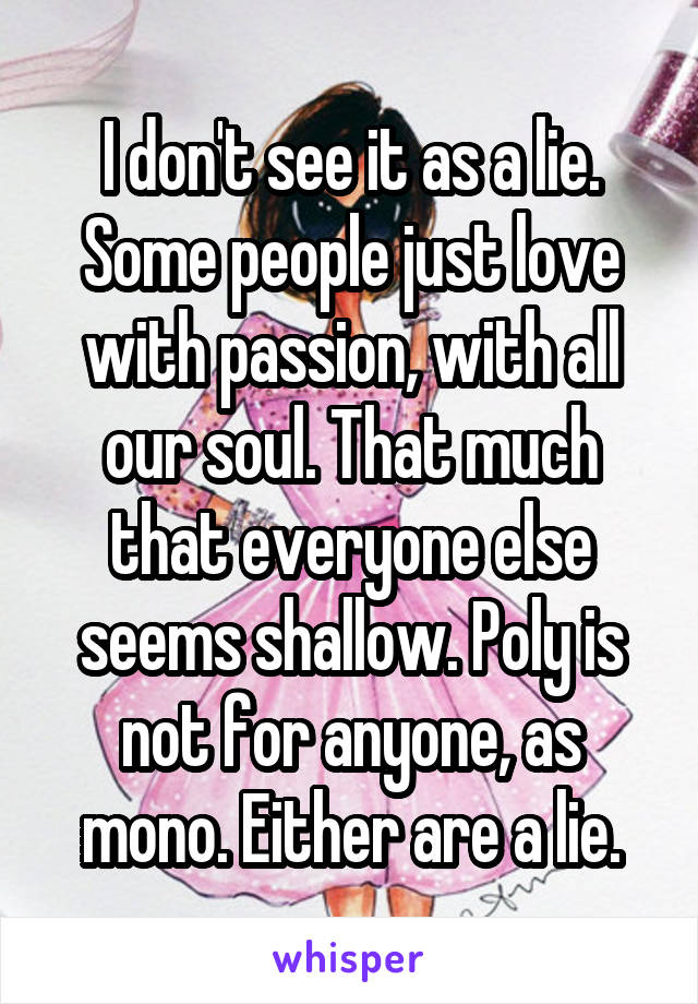 I don't see it as a lie. Some people just love with passion, with all our soul. That much that everyone else seems shallow. Poly is not for anyone, as mono. Either are a lie.