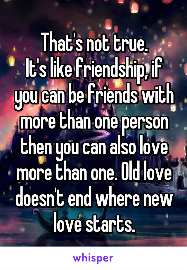 That's not true.
It's like friendship, if you can be friends with more than one person then you can also love more than one. Old love doesn't end where new love starts.