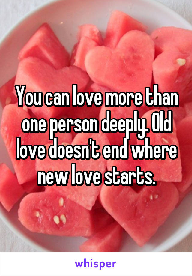 You can love more than one person deeply. Old love doesn't end where new love starts.