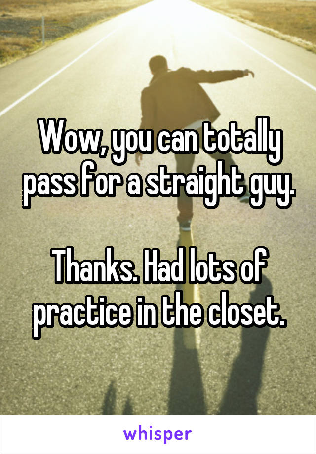 Wow, you can totally pass for a straight guy. Thanks. Had lots of practice in the closet.