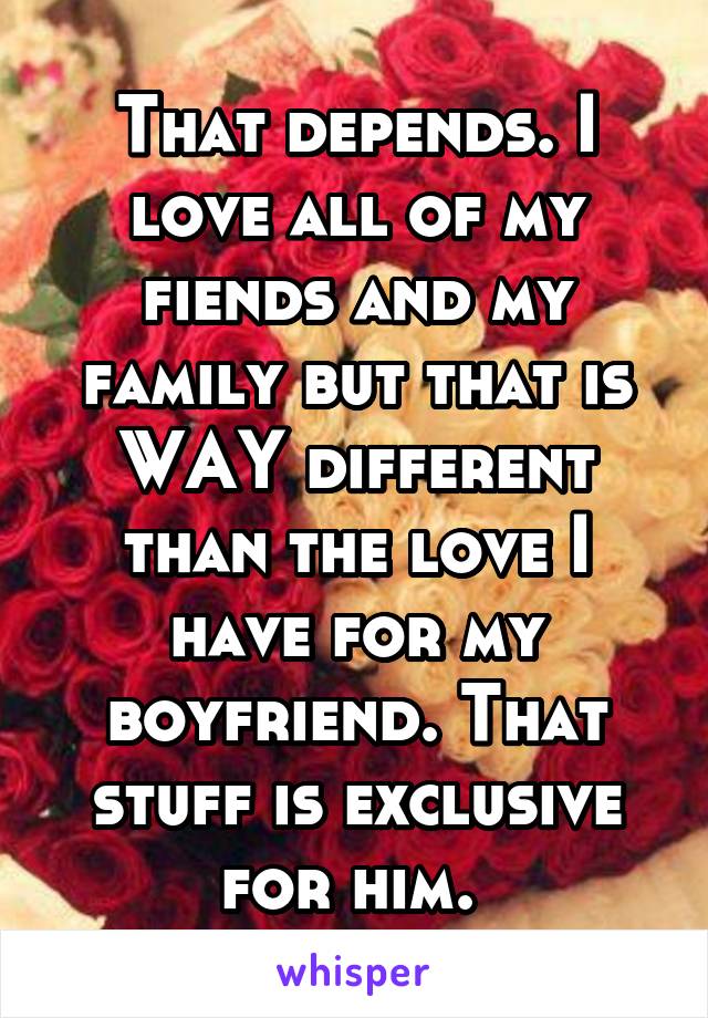 That depends. I love all of my fiends and my family but that is WAY different than the love I have for my boyfriend. That stuff is exclusive for him. 