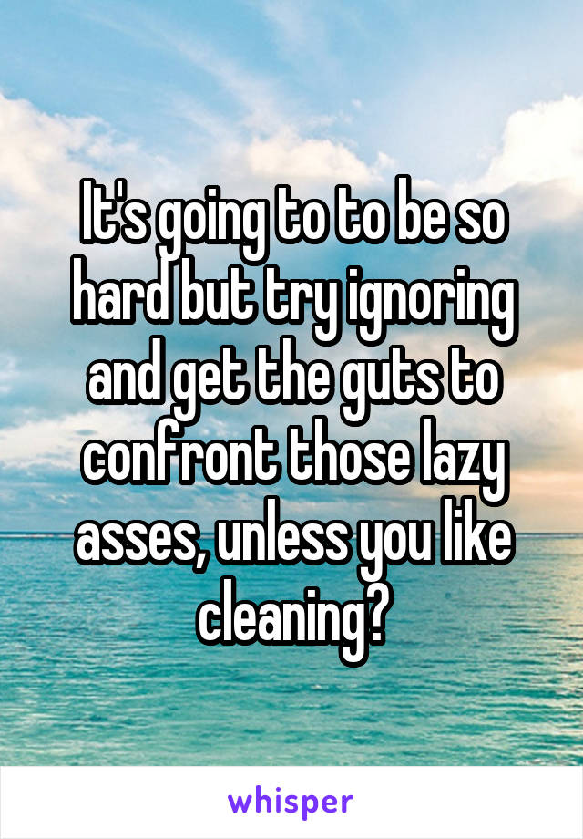 It's going to to be so hard but try ignoring and get the guts to confront those lazy asses, unless you like cleaning?