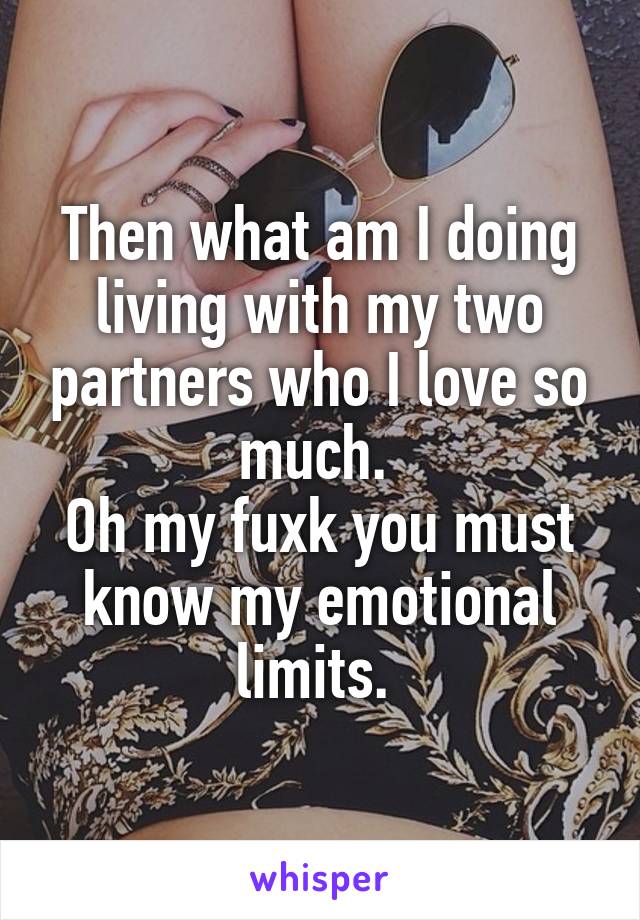 Then what am I doing living with my two partners who I love so much. 
Oh my fuxk you must know my emotional limits. 